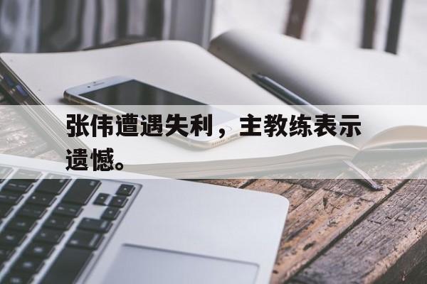 九游网页版登录入口-张伟遭遇失利，主教练表示遗憾。