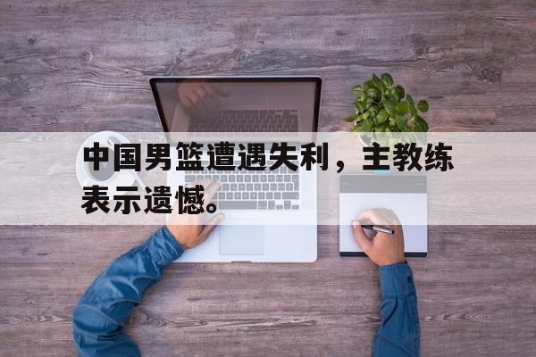 九游网页版登录入口-中国男篮遭遇失利，主教练表示遗憾。