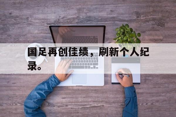 九游网页版登录入口-国足再创佳绩，刷新个人纪录。