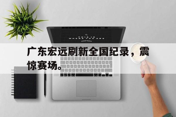 九游网页版登录入口-广东宏远刷新全国纪录，震惊赛场。
