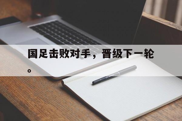 九游网页版登录入口-国足击败对手，晋级下一轮。