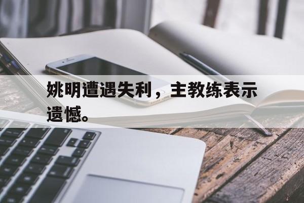 九游网页版登录入口-姚明遭遇失利，主教练表示遗憾。