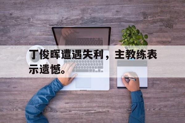 九游网页版登录入口-丁俊晖遭遇失利，主教练表示遗憾。