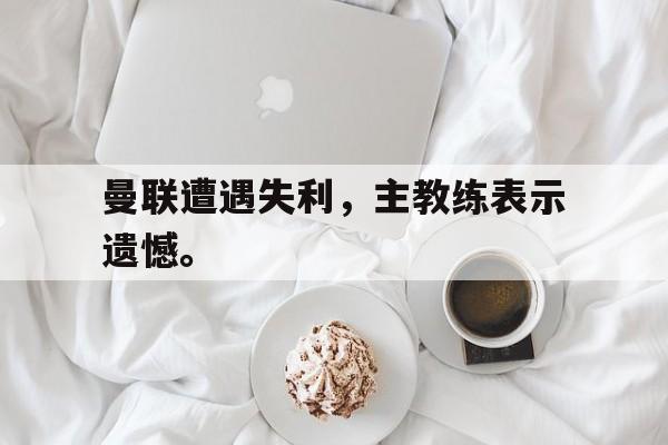 九游网页版登录入口-曼联遭遇失利，主教练表示遗憾。