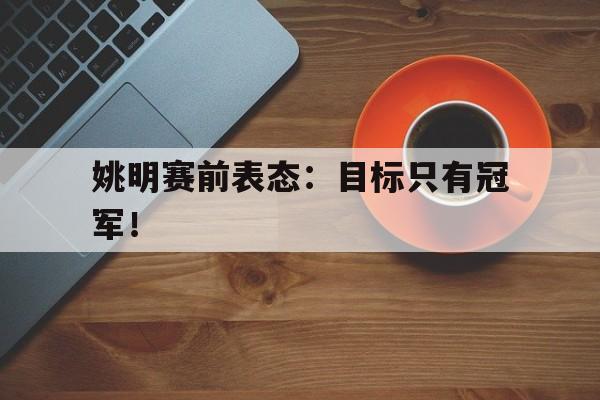 九游（中国）-姚明赛前表态：目标只有冠军！