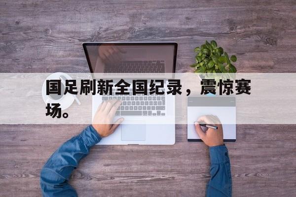 九游网页版登录入口-国足刷新全国纪录，震惊赛场。