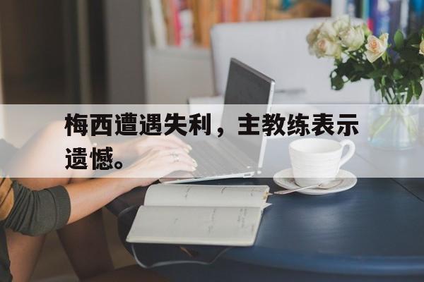 九游网页版登录入口-梅西遭遇失利，主教练表示遗憾。