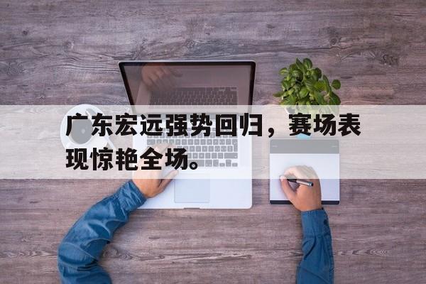 九游（中国）-广东宏远强势回归，赛场表现惊艳全场。