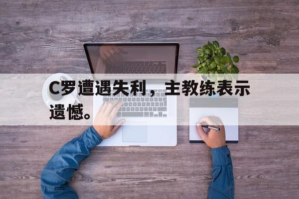 九游网页版登录入口-C罗遭遇失利，主教练表示遗憾。