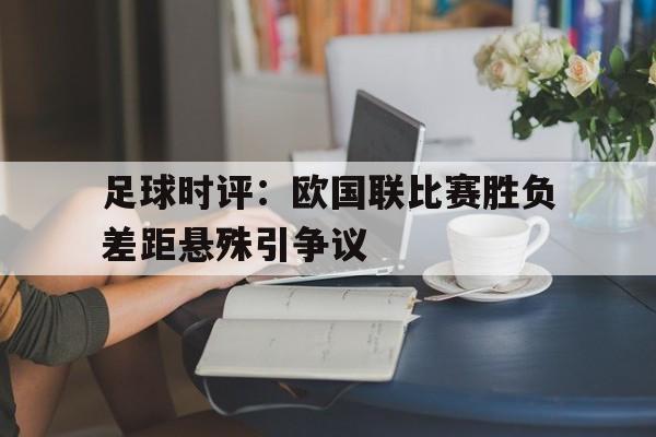 九游（中国）-足球时评：欧国联比赛胜负差距悬殊引争议