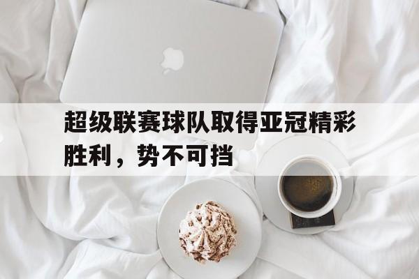 九游（中国）-超级联赛球队取得亚冠精彩胜利，势不可挡