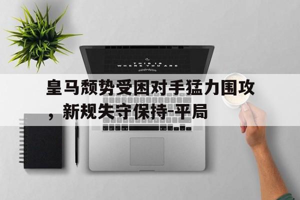 九游（中国）-皇马颓势受困对手猛力围攻，新规失守保持-平局
