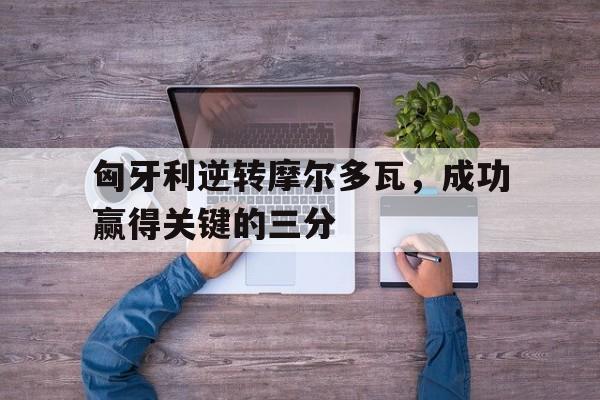 九游（中国）-匈牙利逆转摩尔多瓦，成功赢得关键的三分