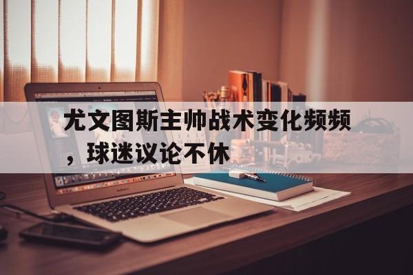 九游（中国）-尤文图斯主帅战术变化频频，球迷议论不休