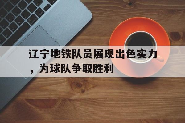 九游（中国）-辽宁地铁队员展现出色实力，为球队争取胜利