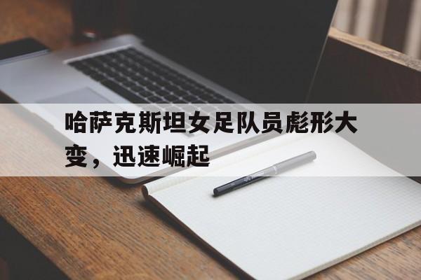 九游（中国）-哈萨克斯坦女足队员彪形大变，迅速崛起