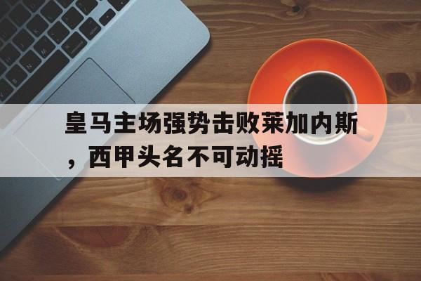 九游网页版登录入口-皇马主场强势击败莱加内斯，西甲头名不可动摇