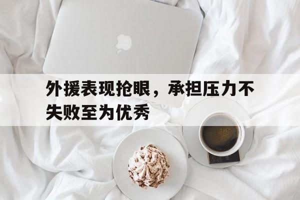 九游（中国）-外援表现抢眼，承担压力不失败至为优秀