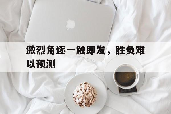 九游网页版登录入口-激烈角逐一触即发，胜负难以预测