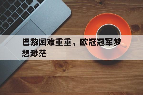 九游（中国）-巴黎困难重重，欧冠冠军梦想渺茫